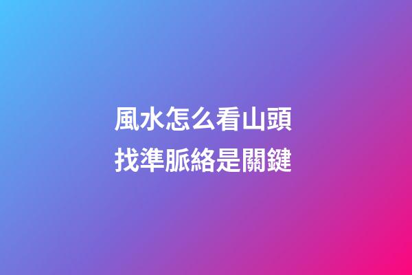 風水怎么看山頭 找準脈絡是關鍵